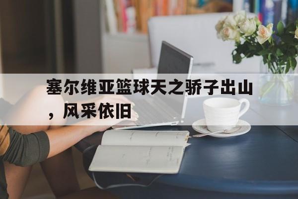 60彩娱乐-塞尔维亚篮球天之骄子出山，风采依旧(塞尔维亚篮球国家队2024最新大名单最新)